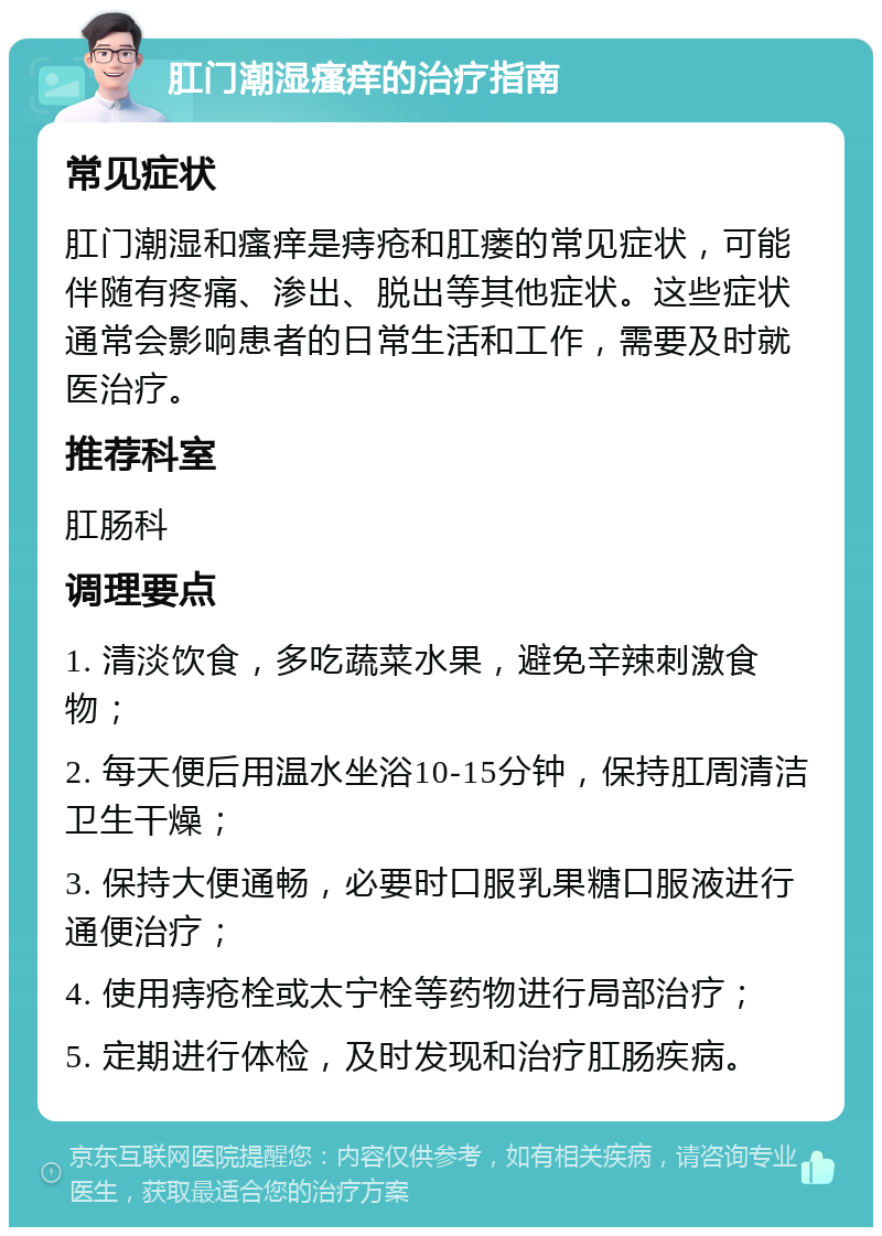 肛门潮湿瘙痒的治疗指南 常见症状 肛门潮湿和瘙痒是痔疮和肛瘘的常见症状，可能伴随有疼痛、渗出、脱出等其他症状。这些症状通常会影响患者的日常生活和工作，需要及时就医治疗。 推荐科室 肛肠科 调理要点 1. 清淡饮食，多吃蔬菜水果，避免辛辣刺激食物； 2. 每天便后用温水坐浴10-15分钟，保持肛周清洁卫生干燥； 3. 保持大便通畅，必要时口服乳果糖口服液进行通便治疗； 4. 使用痔疮栓或太宁栓等药物进行局部治疗； 5. 定期进行体检，及时发现和治疗肛肠疾病。