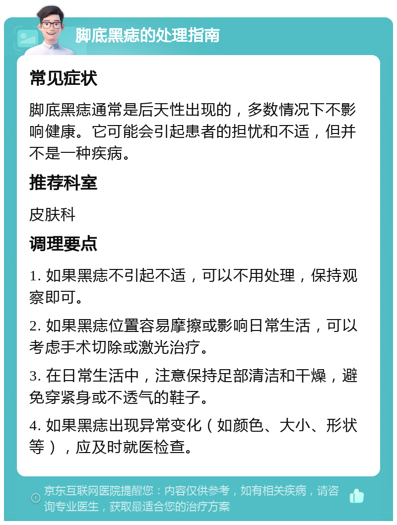 脚底黑痣的处理指南 常见症状 脚底黑痣通常是后天性出现的，多数情况下不影响健康。它可能会引起患者的担忧和不适，但并不是一种疾病。 推荐科室 皮肤科 调理要点 1. 如果黑痣不引起不适，可以不用处理，保持观察即可。 2. 如果黑痣位置容易摩擦或影响日常生活，可以考虑手术切除或激光治疗。 3. 在日常生活中，注意保持足部清洁和干燥，避免穿紧身或不透气的鞋子。 4. 如果黑痣出现异常变化（如颜色、大小、形状等），应及时就医检查。