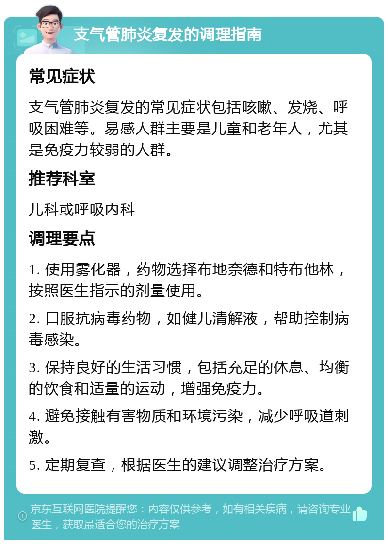 支气管肺炎复发的调理指南 常见症状 支气管肺炎复发的常见症状包括咳嗽、发烧、呼吸困难等。易感人群主要是儿童和老年人，尤其是免疫力较弱的人群。 推荐科室 儿科或呼吸内科 调理要点 1. 使用雾化器，药物选择布地奈德和特布他林，按照医生指示的剂量使用。 2. 口服抗病毒药物，如健儿清解液，帮助控制病毒感染。 3. 保持良好的生活习惯，包括充足的休息、均衡的饮食和适量的运动，增强免疫力。 4. 避免接触有害物质和环境污染，减少呼吸道刺激。 5. 定期复查，根据医生的建议调整治疗方案。