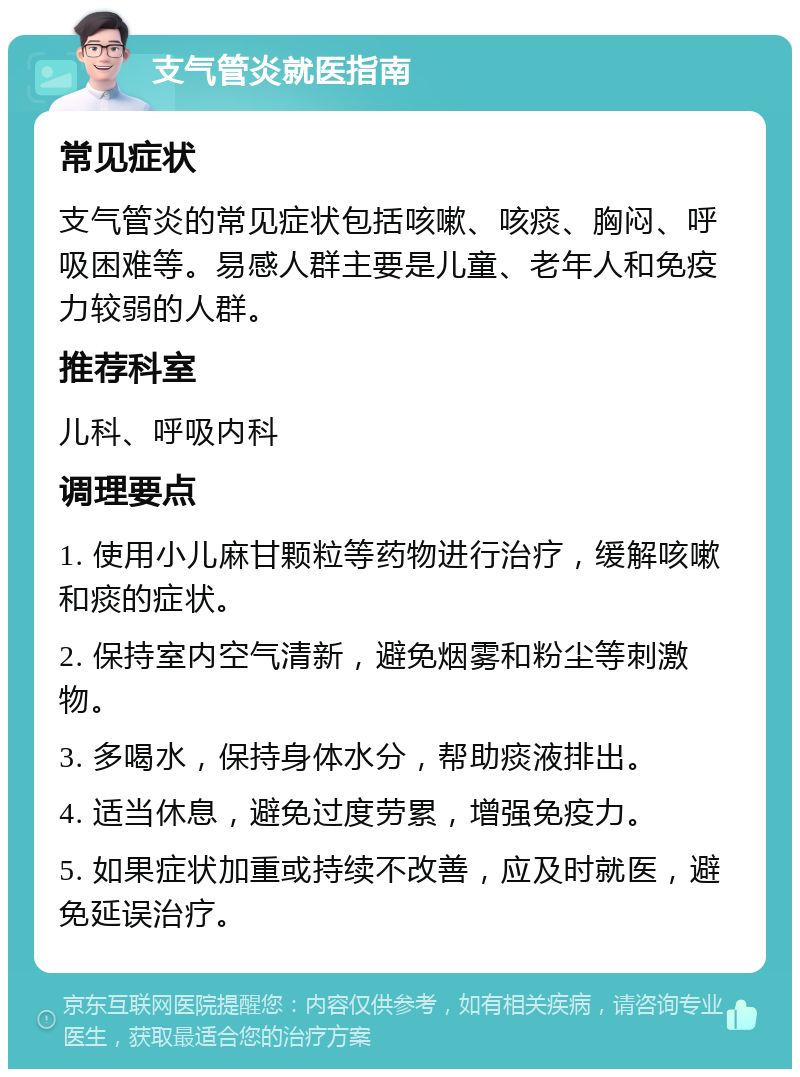 支气管炎就医指南 常见症状 支气管炎的常见症状包括咳嗽、咳痰、胸闷、呼吸困难等。易感人群主要是儿童、老年人和免疫力较弱的人群。 推荐科室 儿科、呼吸内科 调理要点 1. 使用小儿麻甘颗粒等药物进行治疗，缓解咳嗽和痰的症状。 2. 保持室内空气清新，避免烟雾和粉尘等刺激物。 3. 多喝水，保持身体水分，帮助痰液排出。 4. 适当休息，避免过度劳累，增强免疫力。 5. 如果症状加重或持续不改善，应及时就医，避免延误治疗。