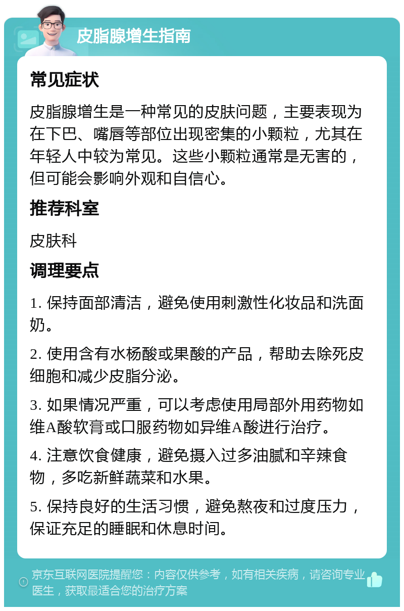 皮脂腺增生指南 常见症状 皮脂腺增生是一种常见的皮肤问题，主要表现为在下巴、嘴唇等部位出现密集的小颗粒，尤其在年轻人中较为常见。这些小颗粒通常是无害的，但可能会影响外观和自信心。 推荐科室 皮肤科 调理要点 1. 保持面部清洁，避免使用刺激性化妆品和洗面奶。 2. 使用含有水杨酸或果酸的产品，帮助去除死皮细胞和减少皮脂分泌。 3. 如果情况严重，可以考虑使用局部外用药物如维A酸软膏或口服药物如异维A酸进行治疗。 4. 注意饮食健康，避免摄入过多油腻和辛辣食物，多吃新鲜蔬菜和水果。 5. 保持良好的生活习惯，避免熬夜和过度压力，保证充足的睡眠和休息时间。