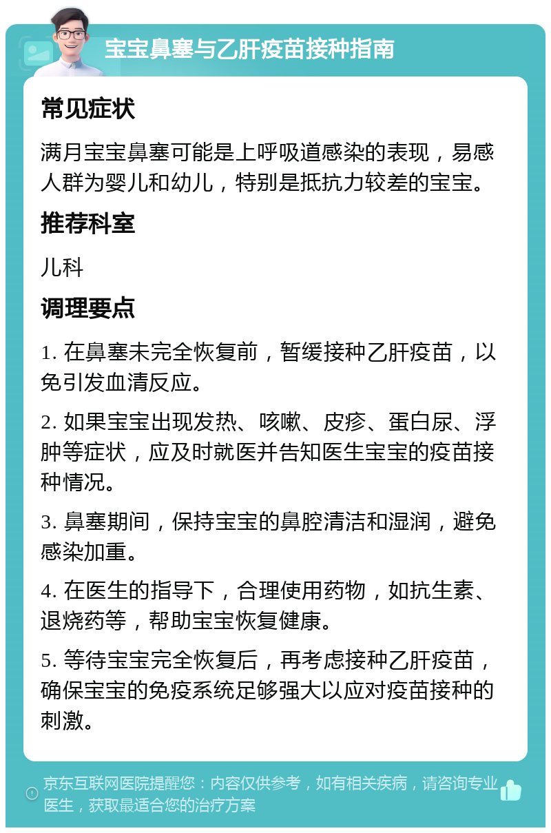 宝宝鼻塞与乙肝疫苗接种指南 常见症状 满月宝宝鼻塞可能是上呼吸道感染的表现，易感人群为婴儿和幼儿，特别是抵抗力较差的宝宝。 推荐科室 儿科 调理要点 1. 在鼻塞未完全恢复前，暂缓接种乙肝疫苗，以免引发血清反应。 2. 如果宝宝出现发热、咳嗽、皮疹、蛋白尿、浮肿等症状，应及时就医并告知医生宝宝的疫苗接种情况。 3. 鼻塞期间，保持宝宝的鼻腔清洁和湿润，避免感染加重。 4. 在医生的指导下，合理使用药物，如抗生素、退烧药等，帮助宝宝恢复健康。 5. 等待宝宝完全恢复后，再考虑接种乙肝疫苗，确保宝宝的免疫系统足够强大以应对疫苗接种的刺激。