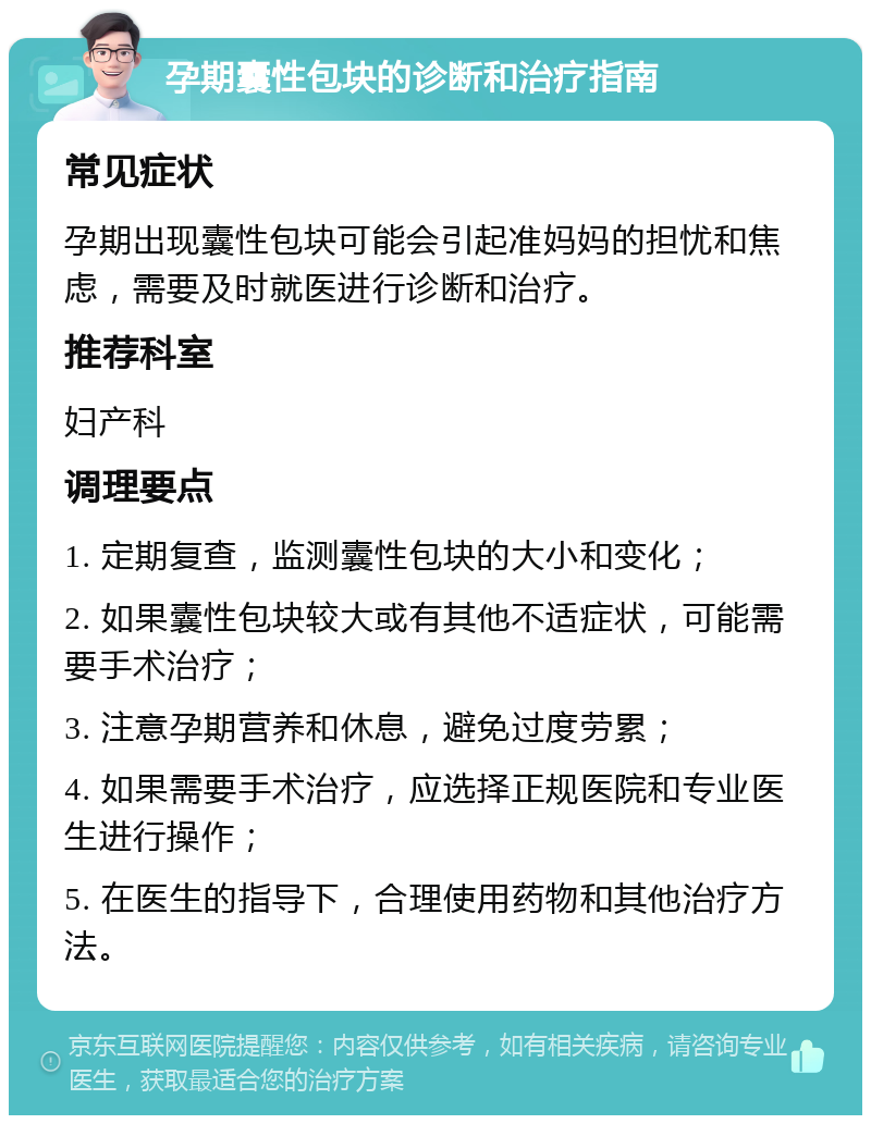 孕期囊性包块的诊断和治疗指南 常见症状 孕期出现囊性包块可能会引起准妈妈的担忧和焦虑，需要及时就医进行诊断和治疗。 推荐科室 妇产科 调理要点 1. 定期复查，监测囊性包块的大小和变化； 2. 如果囊性包块较大或有其他不适症状，可能需要手术治疗； 3. 注意孕期营养和休息，避免过度劳累； 4. 如果需要手术治疗，应选择正规医院和专业医生进行操作； 5. 在医生的指导下，合理使用药物和其他治疗方法。