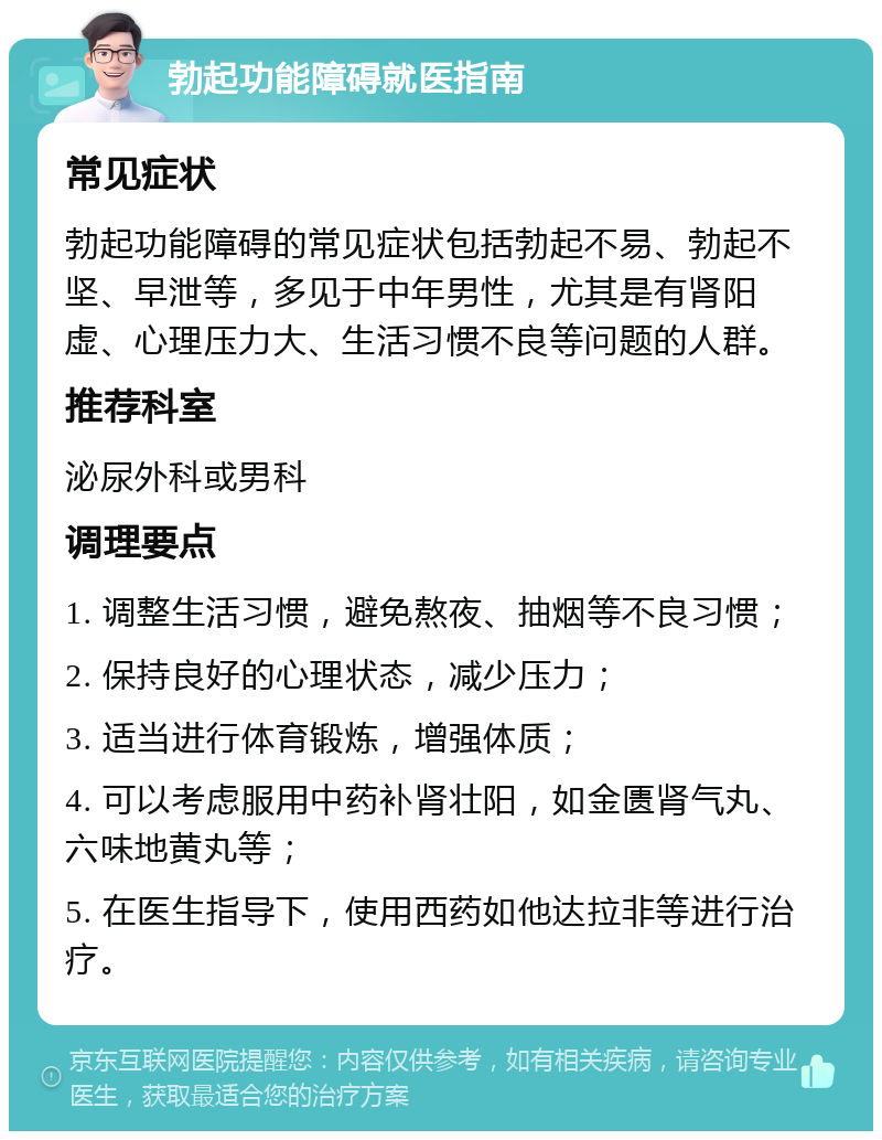 勃起功能障碍就医指南 常见症状 勃起功能障碍的常见症状包括勃起不易、勃起不坚、早泄等，多见于中年男性，尤其是有肾阳虚、心理压力大、生活习惯不良等问题的人群。 推荐科室 泌尿外科或男科 调理要点 1. 调整生活习惯，避免熬夜、抽烟等不良习惯； 2. 保持良好的心理状态，减少压力； 3. 适当进行体育锻炼，增强体质； 4. 可以考虑服用中药补肾壮阳，如金匮肾气丸、六味地黄丸等； 5. 在医生指导下，使用西药如他达拉非等进行治疗。