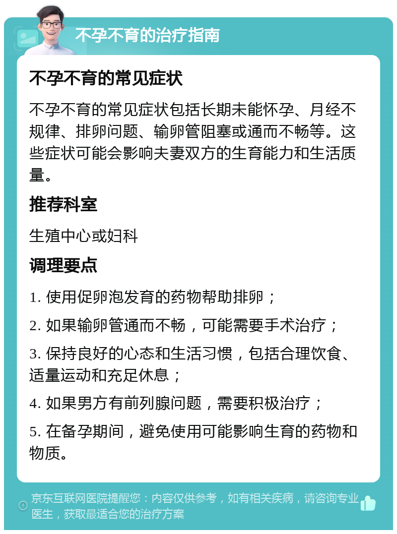 不孕不育的治疗指南 不孕不育的常见症状 不孕不育的常见症状包括长期未能怀孕、月经不规律、排卵问题、输卵管阻塞或通而不畅等。这些症状可能会影响夫妻双方的生育能力和生活质量。 推荐科室 生殖中心或妇科 调理要点 1. 使用促卵泡发育的药物帮助排卵； 2. 如果输卵管通而不畅，可能需要手术治疗； 3. 保持良好的心态和生活习惯，包括合理饮食、适量运动和充足休息； 4. 如果男方有前列腺问题，需要积极治疗； 5. 在备孕期间，避免使用可能影响生育的药物和物质。