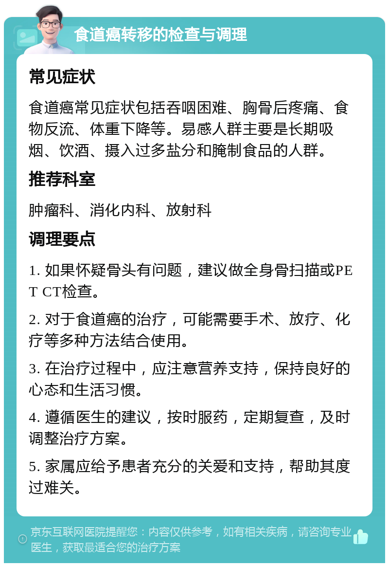 食道癌转移的检查与调理 常见症状 食道癌常见症状包括吞咽困难、胸骨后疼痛、食物反流、体重下降等。易感人群主要是长期吸烟、饮酒、摄入过多盐分和腌制食品的人群。 推荐科室 肿瘤科、消化内科、放射科 调理要点 1. 如果怀疑骨头有问题，建议做全身骨扫描或PET CT检查。 2. 对于食道癌的治疗，可能需要手术、放疗、化疗等多种方法结合使用。 3. 在治疗过程中，应注意营养支持，保持良好的心态和生活习惯。 4. 遵循医生的建议，按时服药，定期复查，及时调整治疗方案。 5. 家属应给予患者充分的关爱和支持，帮助其度过难关。