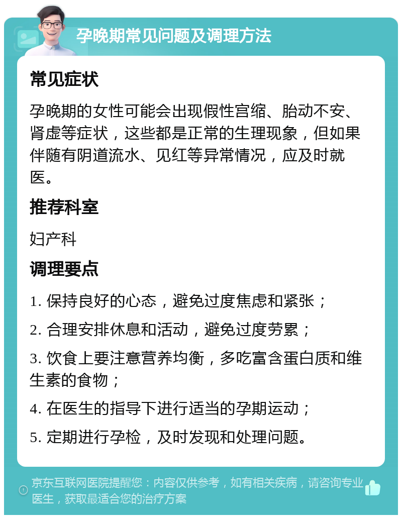 孕晚期常见问题及调理方法 常见症状 孕晚期的女性可能会出现假性宫缩、胎动不安、肾虚等症状，这些都是正常的生理现象，但如果伴随有阴道流水、见红等异常情况，应及时就医。 推荐科室 妇产科 调理要点 1. 保持良好的心态，避免过度焦虑和紧张； 2. 合理安排休息和活动，避免过度劳累； 3. 饮食上要注意营养均衡，多吃富含蛋白质和维生素的食物； 4. 在医生的指导下进行适当的孕期运动； 5. 定期进行孕检，及时发现和处理问题。