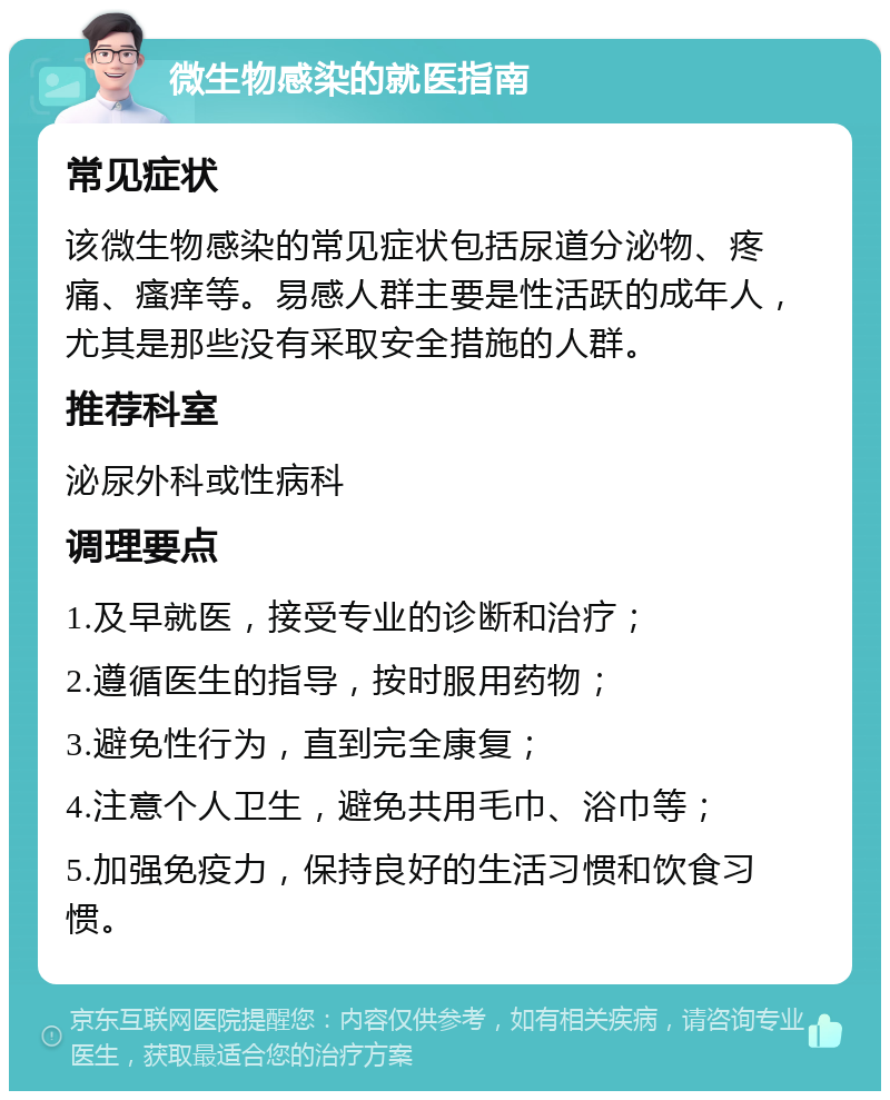 微生物感染的就医指南 常见症状 该微生物感染的常见症状包括尿道分泌物、疼痛、瘙痒等。易感人群主要是性活跃的成年人，尤其是那些没有采取安全措施的人群。 推荐科室 泌尿外科或性病科 调理要点 1.及早就医，接受专业的诊断和治疗； 2.遵循医生的指导，按时服用药物； 3.避免性行为，直到完全康复； 4.注意个人卫生，避免共用毛巾、浴巾等； 5.加强免疫力，保持良好的生活习惯和饮食习惯。