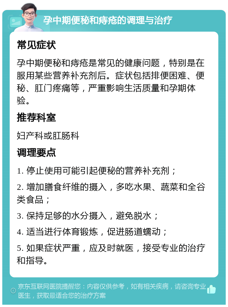 孕中期便秘和痔疮的调理与治疗 常见症状 孕中期便秘和痔疮是常见的健康问题，特别是在服用某些营养补充剂后。症状包括排便困难、便秘、肛门疼痛等，严重影响生活质量和孕期体验。 推荐科室 妇产科或肛肠科 调理要点 1. 停止使用可能引起便秘的营养补充剂； 2. 增加膳食纤维的摄入，多吃水果、蔬菜和全谷类食品； 3. 保持足够的水分摄入，避免脱水； 4. 适当进行体育锻炼，促进肠道蠕动； 5. 如果症状严重，应及时就医，接受专业的治疗和指导。