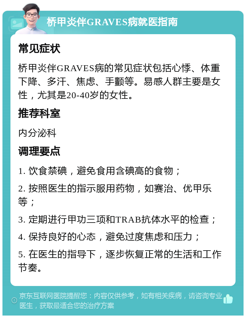 桥甲炎伴GRAVES病就医指南 常见症状 桥甲炎伴GRAVES病的常见症状包括心悸、体重下降、多汗、焦虑、手颤等。易感人群主要是女性，尤其是20-40岁的女性。 推荐科室 内分泌科 调理要点 1. 饮食禁碘，避免食用含碘高的食物； 2. 按照医生的指示服用药物，如赛治、优甲乐等； 3. 定期进行甲功三项和TRAB抗体水平的检查； 4. 保持良好的心态，避免过度焦虑和压力； 5. 在医生的指导下，逐步恢复正常的生活和工作节奏。