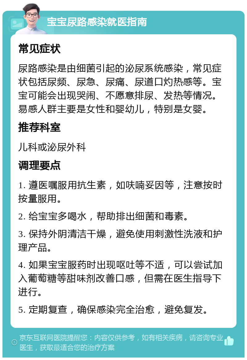 宝宝尿路感染就医指南 常见症状 尿路感染是由细菌引起的泌尿系统感染，常见症状包括尿频、尿急、尿痛、尿道口灼热感等。宝宝可能会出现哭闹、不愿意排尿、发热等情况。易感人群主要是女性和婴幼儿，特别是女婴。 推荐科室 儿科或泌尿外科 调理要点 1. 遵医嘱服用抗生素，如呋喃妥因等，注意按时按量服用。 2. 给宝宝多喝水，帮助排出细菌和毒素。 3. 保持外阴清洁干燥，避免使用刺激性洗液和护理产品。 4. 如果宝宝服药时出现呕吐等不适，可以尝试加入葡萄糖等甜味剂改善口感，但需在医生指导下进行。 5. 定期复查，确保感染完全治愈，避免复发。