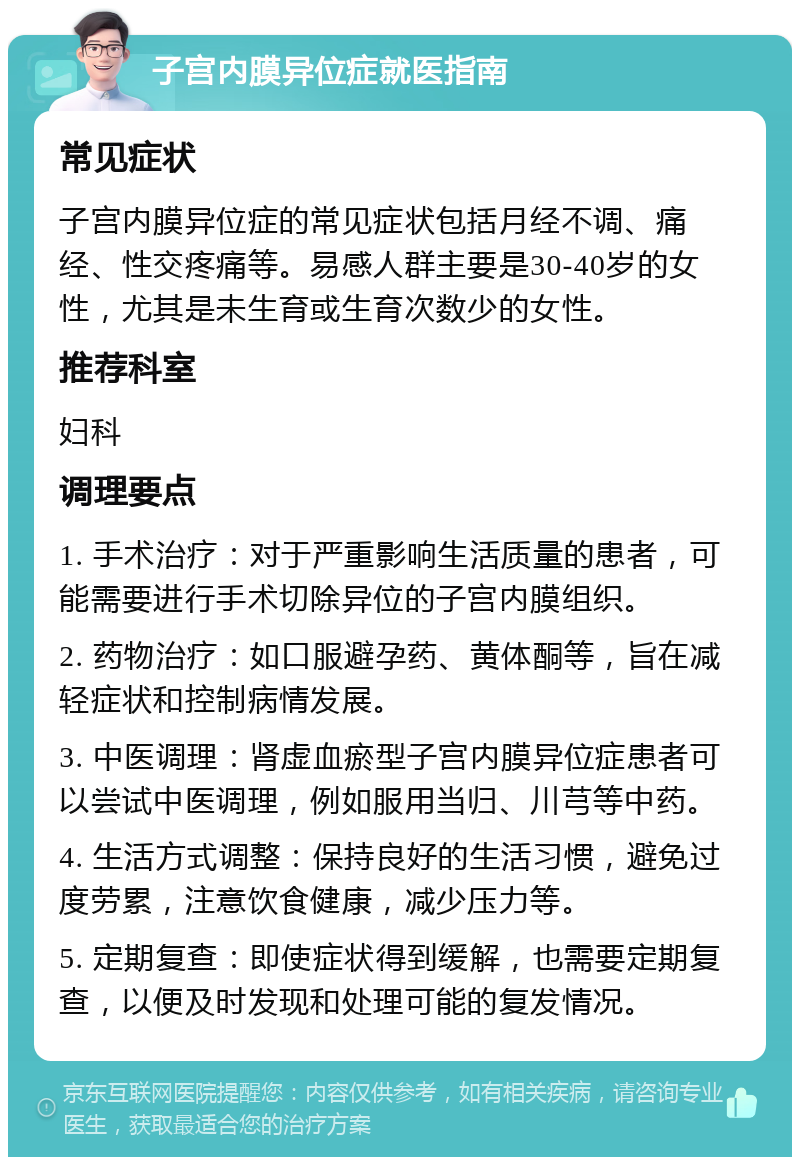 子宫内膜异位症就医指南 常见症状 子宫内膜异位症的常见症状包括月经不调、痛经、性交疼痛等。易感人群主要是30-40岁的女性，尤其是未生育或生育次数少的女性。 推荐科室 妇科 调理要点 1. 手术治疗：对于严重影响生活质量的患者，可能需要进行手术切除异位的子宫内膜组织。 2. 药物治疗：如口服避孕药、黄体酮等，旨在减轻症状和控制病情发展。 3. 中医调理：肾虚血瘀型子宫内膜异位症患者可以尝试中医调理，例如服用当归、川芎等中药。 4. 生活方式调整：保持良好的生活习惯，避免过度劳累，注意饮食健康，减少压力等。 5. 定期复查：即使症状得到缓解，也需要定期复查，以便及时发现和处理可能的复发情况。