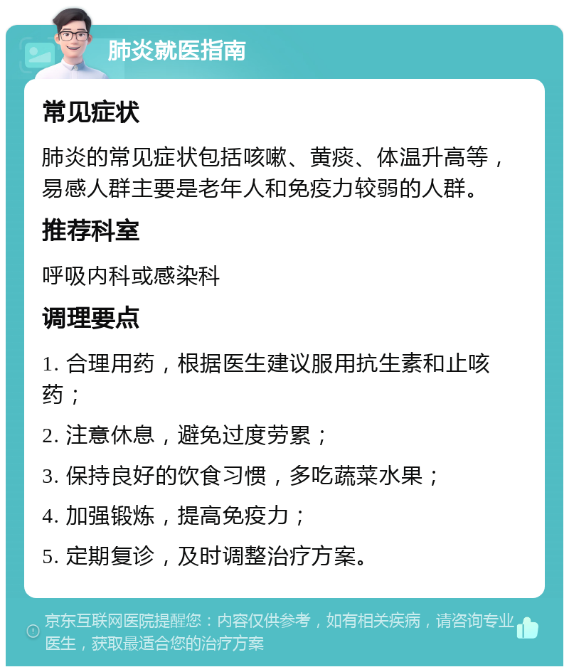 肺炎就医指南 常见症状 肺炎的常见症状包括咳嗽、黄痰、体温升高等，易感人群主要是老年人和免疫力较弱的人群。 推荐科室 呼吸内科或感染科 调理要点 1. 合理用药，根据医生建议服用抗生素和止咳药； 2. 注意休息，避免过度劳累； 3. 保持良好的饮食习惯，多吃蔬菜水果； 4. 加强锻炼，提高免疫力； 5. 定期复诊，及时调整治疗方案。