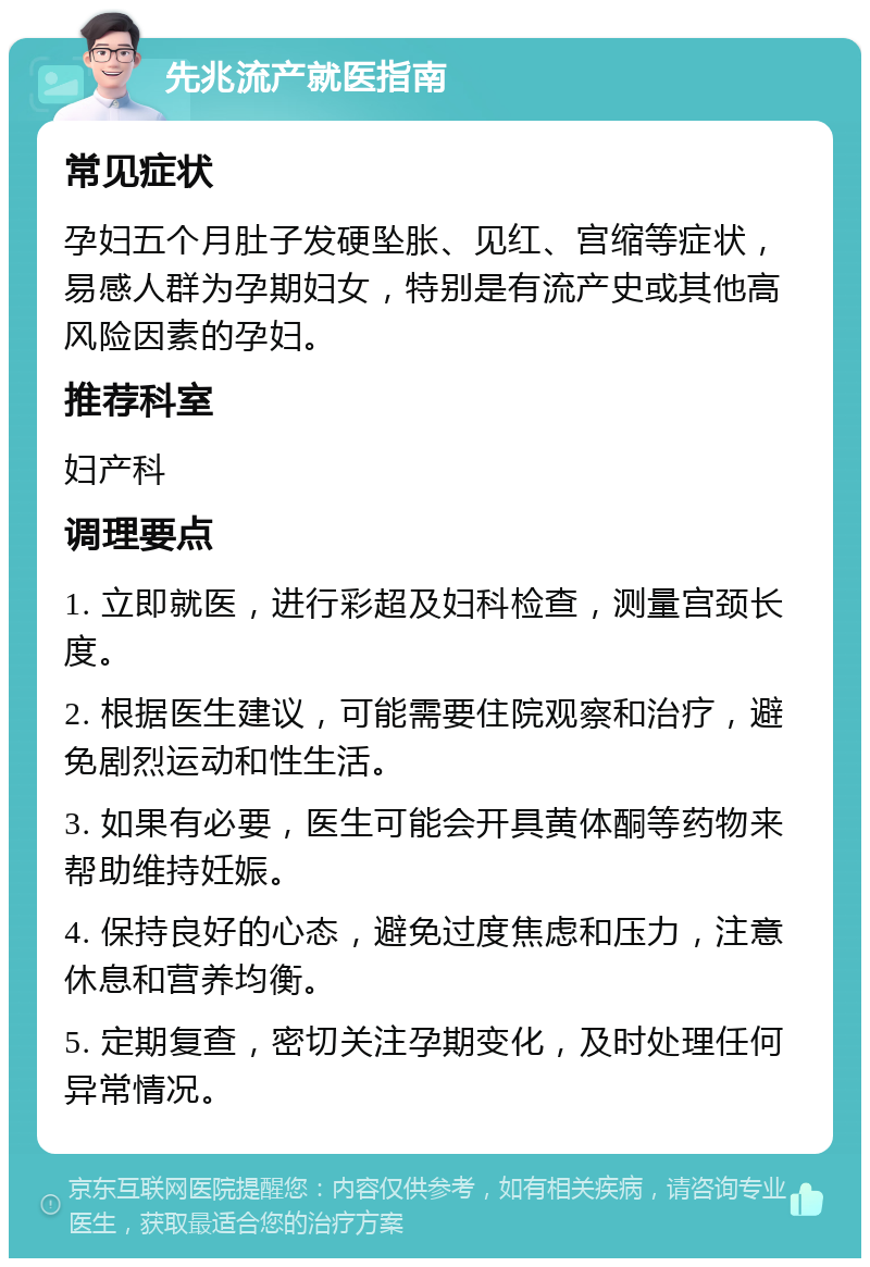 先兆流产就医指南 常见症状 孕妇五个月肚子发硬坠胀、见红、宫缩等症状，易感人群为孕期妇女，特别是有流产史或其他高风险因素的孕妇。 推荐科室 妇产科 调理要点 1. 立即就医，进行彩超及妇科检查，测量宫颈长度。 2. 根据医生建议，可能需要住院观察和治疗，避免剧烈运动和性生活。 3. 如果有必要，医生可能会开具黄体酮等药物来帮助维持妊娠。 4. 保持良好的心态，避免过度焦虑和压力，注意休息和营养均衡。 5. 定期复查，密切关注孕期变化，及时处理任何异常情况。