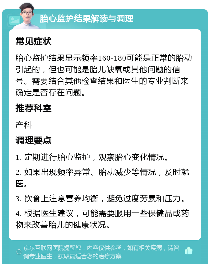 胎心监护结果解读与调理 常见症状 胎心监护结果显示频率160-180可能是正常的胎动引起的，但也可能是胎儿缺氧或其他问题的信号。需要结合其他检查结果和医生的专业判断来确定是否存在问题。 推荐科室 产科 调理要点 1. 定期进行胎心监护，观察胎心变化情况。 2. 如果出现频率异常、胎动减少等情况，及时就医。 3. 饮食上注意营养均衡，避免过度劳累和压力。 4. 根据医生建议，可能需要服用一些保健品或药物来改善胎儿的健康状况。