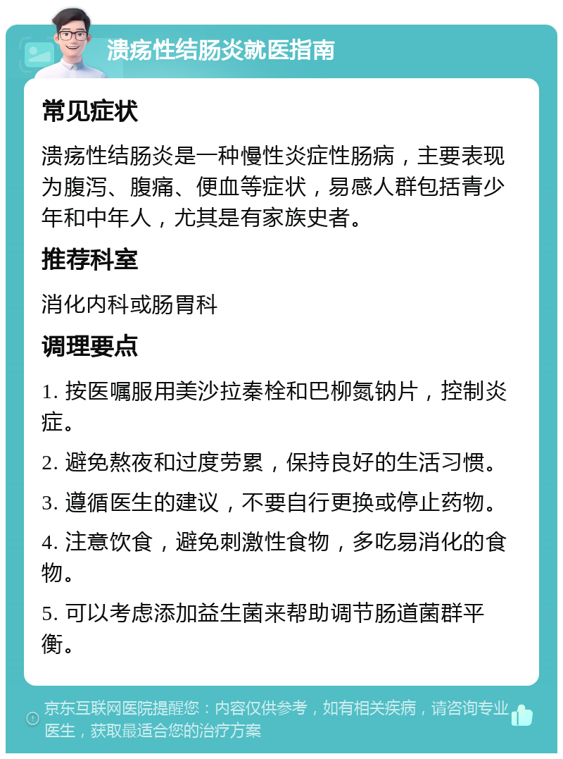 溃疡性结肠炎就医指南 常见症状 溃疡性结肠炎是一种慢性炎症性肠病，主要表现为腹泻、腹痛、便血等症状，易感人群包括青少年和中年人，尤其是有家族史者。 推荐科室 消化内科或肠胃科 调理要点 1. 按医嘱服用美沙拉秦栓和巴柳氮钠片，控制炎症。 2. 避免熬夜和过度劳累，保持良好的生活习惯。 3. 遵循医生的建议，不要自行更换或停止药物。 4. 注意饮食，避免刺激性食物，多吃易消化的食物。 5. 可以考虑添加益生菌来帮助调节肠道菌群平衡。