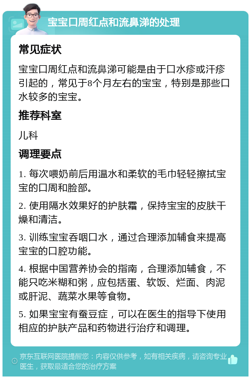 宝宝口周红点和流鼻涕的处理 常见症状 宝宝口周红点和流鼻涕可能是由于口水疹或汗疹引起的，常见于8个月左右的宝宝，特别是那些口水较多的宝宝。 推荐科室 儿科 调理要点 1. 每次喂奶前后用温水和柔软的毛巾轻轻擦拭宝宝的口周和脸部。 2. 使用隔水效果好的护肤霜，保持宝宝的皮肤干燥和清洁。 3. 训练宝宝吞咽口水，通过合理添加辅食来提高宝宝的口腔功能。 4. 根据中国营养协会的指南，合理添加辅食，不能只吃米糊和粥，应包括蛋、软饭、烂面、肉泥或肝泥、蔬菜水果等食物。 5. 如果宝宝有蚕豆症，可以在医生的指导下使用相应的护肤产品和药物进行治疗和调理。