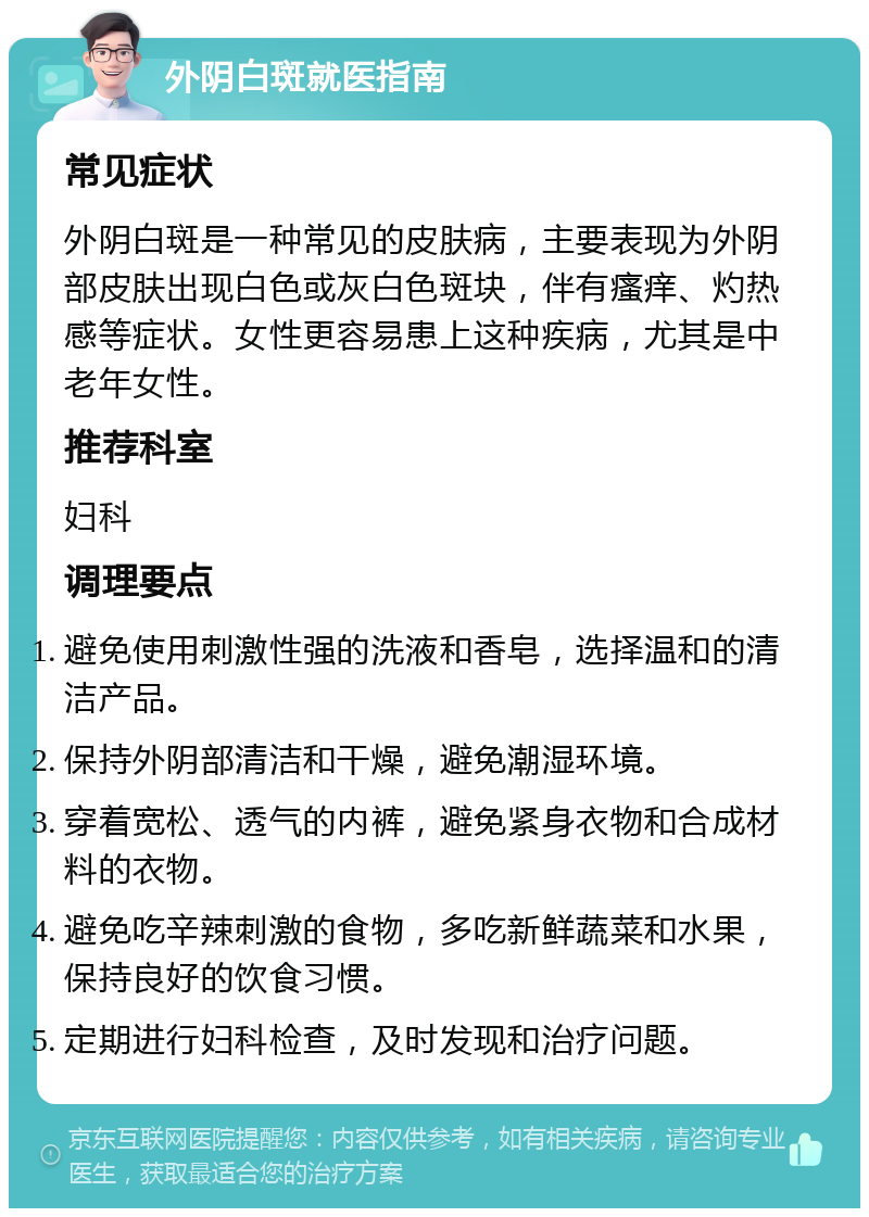 外阴白斑就医指南 常见症状 外阴白斑是一种常见的皮肤病，主要表现为外阴部皮肤出现白色或灰白色斑块，伴有瘙痒、灼热感等症状。女性更容易患上这种疾病，尤其是中老年女性。 推荐科室 妇科 调理要点 避免使用刺激性强的洗液和香皂，选择温和的清洁产品。 保持外阴部清洁和干燥，避免潮湿环境。 穿着宽松、透气的内裤，避免紧身衣物和合成材料的衣物。 避免吃辛辣刺激的食物，多吃新鲜蔬菜和水果，保持良好的饮食习惯。 定期进行妇科检查，及时发现和治疗问题。