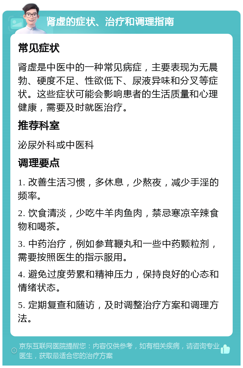 肾虚的症状、治疗和调理指南 常见症状 肾虚是中医中的一种常见病症，主要表现为无晨勃、硬度不足、性欲低下、尿液异味和分叉等症状。这些症状可能会影响患者的生活质量和心理健康，需要及时就医治疗。 推荐科室 泌尿外科或中医科 调理要点 1. 改善生活习惯，多休息，少熬夜，减少手淫的频率。 2. 饮食清淡，少吃牛羊肉鱼肉，禁忌寒凉辛辣食物和喝茶。 3. 中药治疗，例如参茸鞭丸和一些中药颗粒剂，需要按照医生的指示服用。 4. 避免过度劳累和精神压力，保持良好的心态和情绪状态。 5. 定期复查和随访，及时调整治疗方案和调理方法。