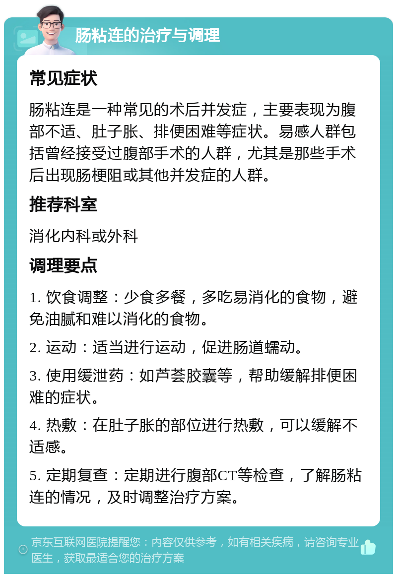 肠粘连的治疗与调理 常见症状 肠粘连是一种常见的术后并发症，主要表现为腹部不适、肚子胀、排便困难等症状。易感人群包括曾经接受过腹部手术的人群，尤其是那些手术后出现肠梗阻或其他并发症的人群。 推荐科室 消化内科或外科 调理要点 1. 饮食调整：少食多餐，多吃易消化的食物，避免油腻和难以消化的食物。 2. 运动：适当进行运动，促进肠道蠕动。 3. 使用缓泄药：如芦荟胶囊等，帮助缓解排便困难的症状。 4. 热敷：在肚子胀的部位进行热敷，可以缓解不适感。 5. 定期复查：定期进行腹部CT等检查，了解肠粘连的情况，及时调整治疗方案。