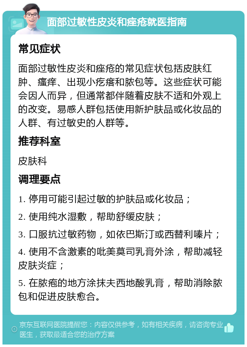 面部过敏性皮炎和痤疮就医指南 常见症状 面部过敏性皮炎和痤疮的常见症状包括皮肤红肿、瘙痒、出现小疙瘩和脓包等。这些症状可能会因人而异，但通常都伴随着皮肤不适和外观上的改变。易感人群包括使用新护肤品或化妆品的人群、有过敏史的人群等。 推荐科室 皮肤科 调理要点 1. 停用可能引起过敏的护肤品或化妆品； 2. 使用纯水湿敷，帮助舒缓皮肤； 3. 口服抗过敏药物，如依巴斯汀或西替利嗪片； 4. 使用不含激素的吡美莫司乳膏外涂，帮助减轻皮肤炎症； 5. 在脓疱的地方涂抹夫西地酸乳膏，帮助消除脓包和促进皮肤愈合。