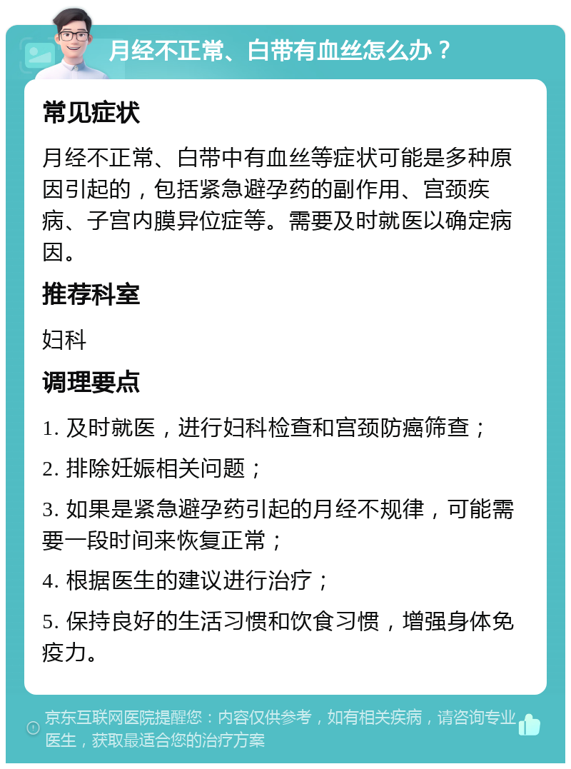 月经不正常、白带有血丝怎么办？ 常见症状 月经不正常、白带中有血丝等症状可能是多种原因引起的，包括紧急避孕药的副作用、宫颈疾病、子宫内膜异位症等。需要及时就医以确定病因。 推荐科室 妇科 调理要点 1. 及时就医，进行妇科检查和宫颈防癌筛查； 2. 排除妊娠相关问题； 3. 如果是紧急避孕药引起的月经不规律，可能需要一段时间来恢复正常； 4. 根据医生的建议进行治疗； 5. 保持良好的生活习惯和饮食习惯，增强身体免疫力。