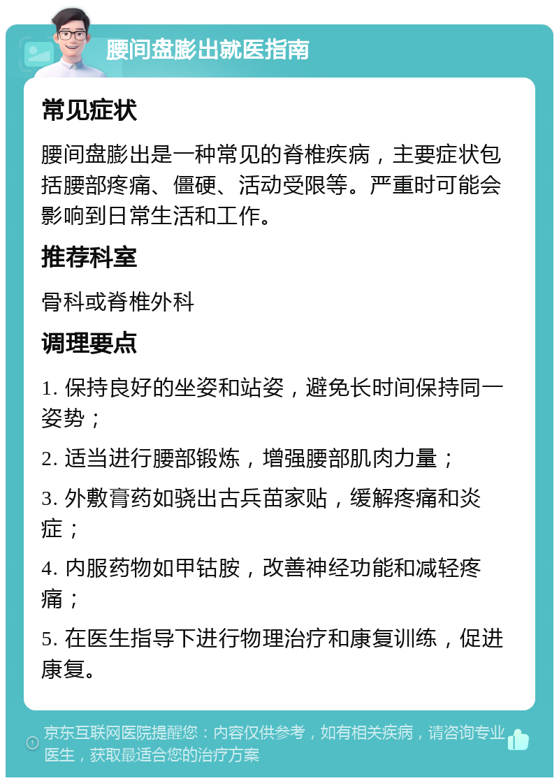 腰间盘膨出就医指南 常见症状 腰间盘膨出是一种常见的脊椎疾病，主要症状包括腰部疼痛、僵硬、活动受限等。严重时可能会影响到日常生活和工作。 推荐科室 骨科或脊椎外科 调理要点 1. 保持良好的坐姿和站姿，避免长时间保持同一姿势； 2. 适当进行腰部锻炼，增强腰部肌肉力量； 3. 外敷膏药如骁出古兵苗家贴，缓解疼痛和炎症； 4. 内服药物如甲钴胺，改善神经功能和减轻疼痛； 5. 在医生指导下进行物理治疗和康复训练，促进康复。