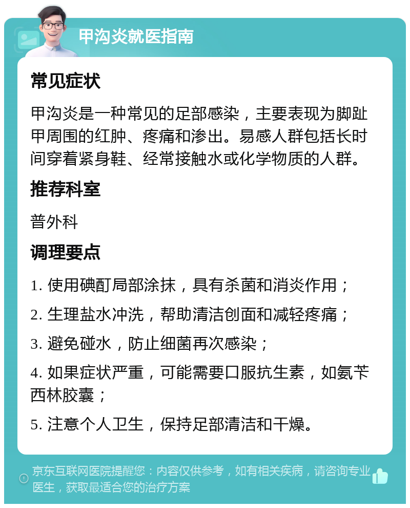 甲沟炎就医指南 常见症状 甲沟炎是一种常见的足部感染，主要表现为脚趾甲周围的红肿、疼痛和渗出。易感人群包括长时间穿着紧身鞋、经常接触水或化学物质的人群。 推荐科室 普外科 调理要点 1. 使用碘酊局部涂抹，具有杀菌和消炎作用； 2. 生理盐水冲洗，帮助清洁创面和减轻疼痛； 3. 避免碰水，防止细菌再次感染； 4. 如果症状严重，可能需要口服抗生素，如氨苄西林胶囊； 5. 注意个人卫生，保持足部清洁和干燥。