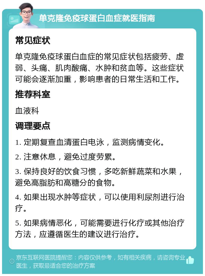 单克隆免疫球蛋白血症就医指南 常见症状 单克隆免疫球蛋白血症的常见症状包括疲劳、虚弱、头痛、肌肉酸痛、水肿和贫血等。这些症状可能会逐渐加重，影响患者的日常生活和工作。 推荐科室 血液科 调理要点 1. 定期复查血清蛋白电泳，监测病情变化。 2. 注意休息，避免过度劳累。 3. 保持良好的饮食习惯，多吃新鲜蔬菜和水果，避免高脂肪和高糖分的食物。 4. 如果出现水肿等症状，可以使用利尿剂进行治疗。 5. 如果病情恶化，可能需要进行化疗或其他治疗方法，应遵循医生的建议进行治疗。