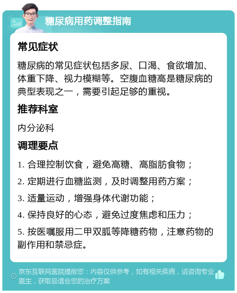 糖尿病用药调整指南 常见症状 糖尿病的常见症状包括多尿、口渴、食欲增加、体重下降、视力模糊等。空腹血糖高是糖尿病的典型表现之一，需要引起足够的重视。 推荐科室 内分泌科 调理要点 1. 合理控制饮食，避免高糖、高脂肪食物； 2. 定期进行血糖监测，及时调整用药方案； 3. 适量运动，增强身体代谢功能； 4. 保持良好的心态，避免过度焦虑和压力； 5. 按医嘱服用二甲双胍等降糖药物，注意药物的副作用和禁忌症。