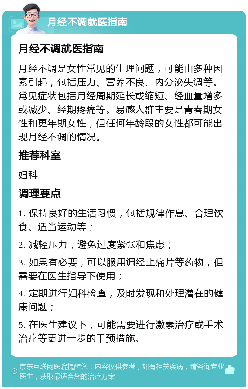 月经不调就医指南 月经不调就医指南 月经不调是女性常见的生理问题，可能由多种因素引起，包括压力、营养不良、内分泌失调等。常见症状包括月经周期延长或缩短、经血量增多或减少、经期疼痛等。易感人群主要是青春期女性和更年期女性，但任何年龄段的女性都可能出现月经不调的情况。 推荐科室 妇科 调理要点 1. 保持良好的生活习惯，包括规律作息、合理饮食、适当运动等； 2. 减轻压力，避免过度紧张和焦虑； 3. 如果有必要，可以服用调经止痛片等药物，但需要在医生指导下使用； 4. 定期进行妇科检查，及时发现和处理潜在的健康问题； 5. 在医生建议下，可能需要进行激素治疗或手术治疗等更进一步的干预措施。