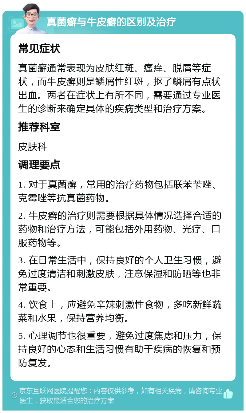 真菌癣与牛皮癣的区别及治疗 常见症状 真菌癣通常表现为皮肤红斑、瘙痒、脱屑等症状，而牛皮癣则是鳞屑性红斑，抠了鳞屑有点状出血。两者在症状上有所不同，需要通过专业医生的诊断来确定具体的疾病类型和治疗方案。 推荐科室 皮肤科 调理要点 1. 对于真菌癣，常用的治疗药物包括联苯苄唑、克霉唑等抗真菌药物。 2. 牛皮癣的治疗则需要根据具体情况选择合适的药物和治疗方法，可能包括外用药物、光疗、口服药物等。 3. 在日常生活中，保持良好的个人卫生习惯，避免过度清洁和刺激皮肤，注意保湿和防晒等也非常重要。 4. 饮食上，应避免辛辣刺激性食物，多吃新鲜蔬菜和水果，保持营养均衡。 5. 心理调节也很重要，避免过度焦虑和压力，保持良好的心态和生活习惯有助于疾病的恢复和预防复发。