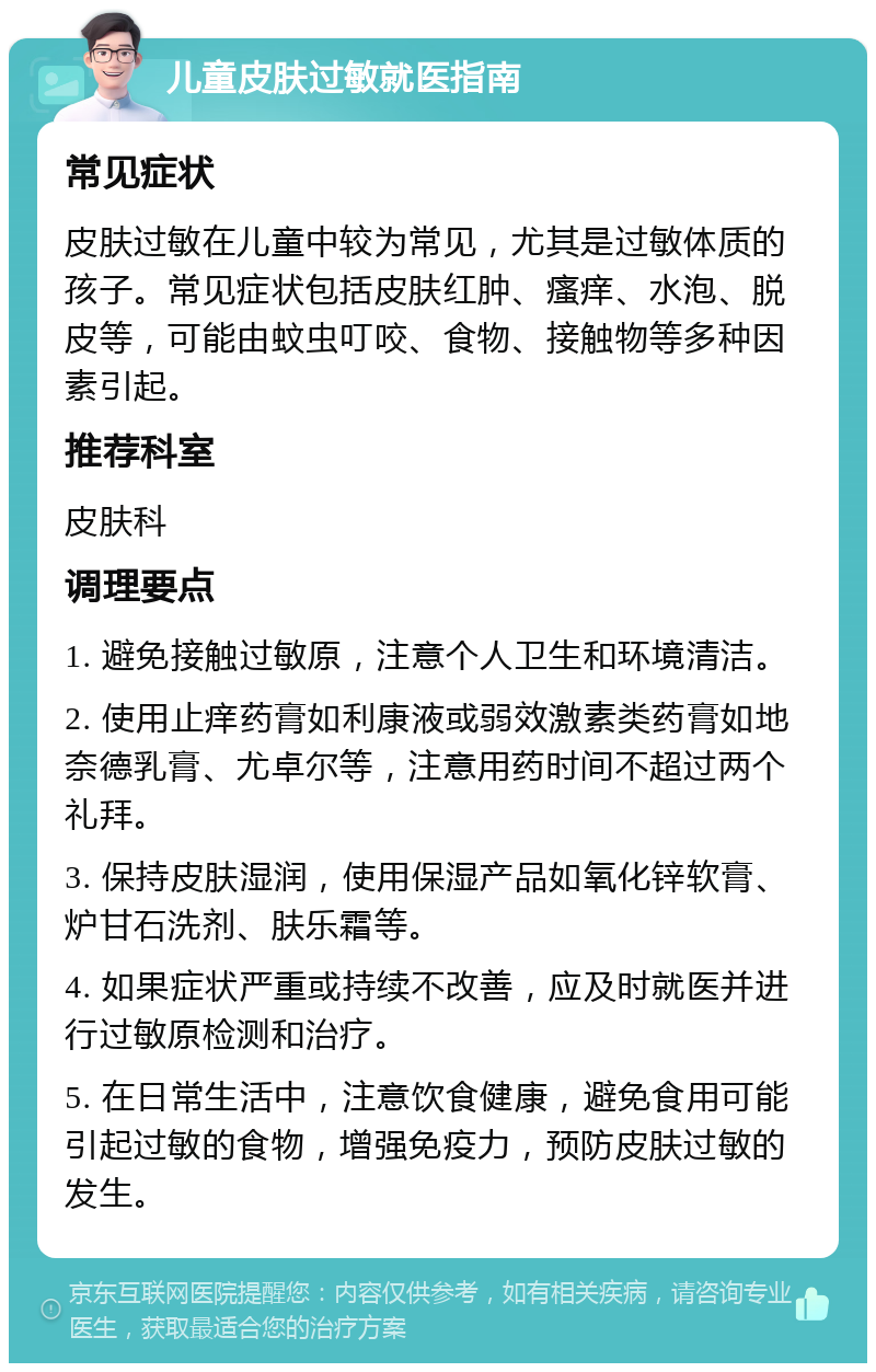 儿童皮肤过敏就医指南 常见症状 皮肤过敏在儿童中较为常见，尤其是过敏体质的孩子。常见症状包括皮肤红肿、瘙痒、水泡、脱皮等，可能由蚊虫叮咬、食物、接触物等多种因素引起。 推荐科室 皮肤科 调理要点 1. 避免接触过敏原，注意个人卫生和环境清洁。 2. 使用止痒药膏如利康液或弱效激素类药膏如地奈德乳膏、尤卓尔等，注意用药时间不超过两个礼拜。 3. 保持皮肤湿润，使用保湿产品如氧化锌软膏、炉甘石洗剂、肤乐霜等。 4. 如果症状严重或持续不改善，应及时就医并进行过敏原检测和治疗。 5. 在日常生活中，注意饮食健康，避免食用可能引起过敏的食物，增强免疫力，预防皮肤过敏的发生。