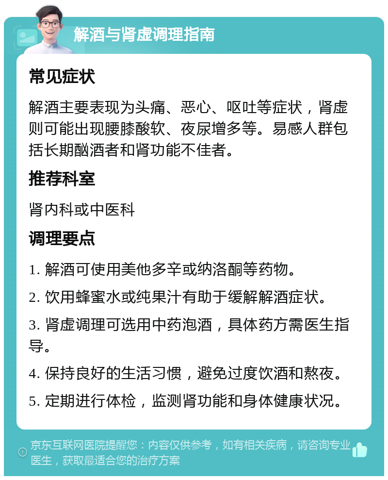 解酒与肾虚调理指南 常见症状 解酒主要表现为头痛、恶心、呕吐等症状，肾虚则可能出现腰膝酸软、夜尿增多等。易感人群包括长期酗酒者和肾功能不佳者。 推荐科室 肾内科或中医科 调理要点 1. 解酒可使用美他多辛或纳洛酮等药物。 2. 饮用蜂蜜水或纯果汁有助于缓解解酒症状。 3. 肾虚调理可选用中药泡酒，具体药方需医生指导。 4. 保持良好的生活习惯，避免过度饮酒和熬夜。 5. 定期进行体检，监测肾功能和身体健康状况。