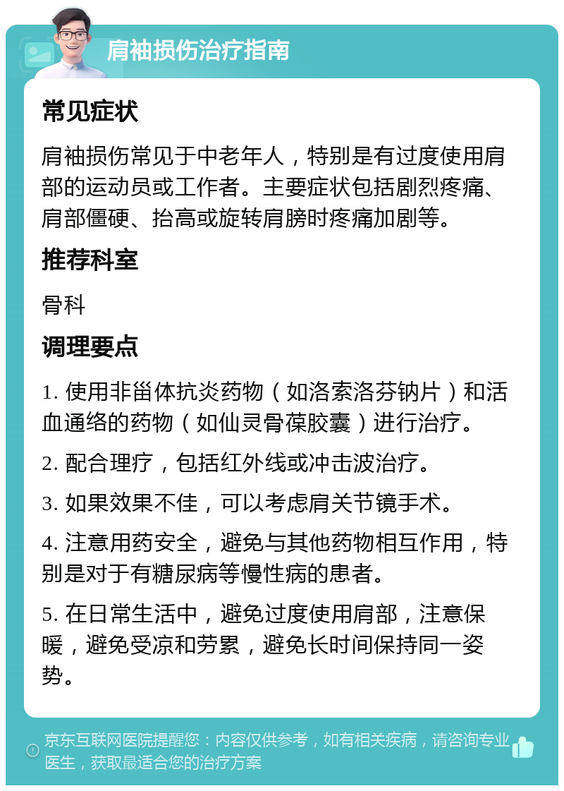 肩袖损伤治疗指南 常见症状 肩袖损伤常见于中老年人，特别是有过度使用肩部的运动员或工作者。主要症状包括剧烈疼痛、肩部僵硬、抬高或旋转肩膀时疼痛加剧等。 推荐科室 骨科 调理要点 1. 使用非甾体抗炎药物（如洛索洛芬钠片）和活血通络的药物（如仙灵骨葆胶囊）进行治疗。 2. 配合理疗，包括红外线或冲击波治疗。 3. 如果效果不佳，可以考虑肩关节镜手术。 4. 注意用药安全，避免与其他药物相互作用，特别是对于有糖尿病等慢性病的患者。 5. 在日常生活中，避免过度使用肩部，注意保暖，避免受凉和劳累，避免长时间保持同一姿势。