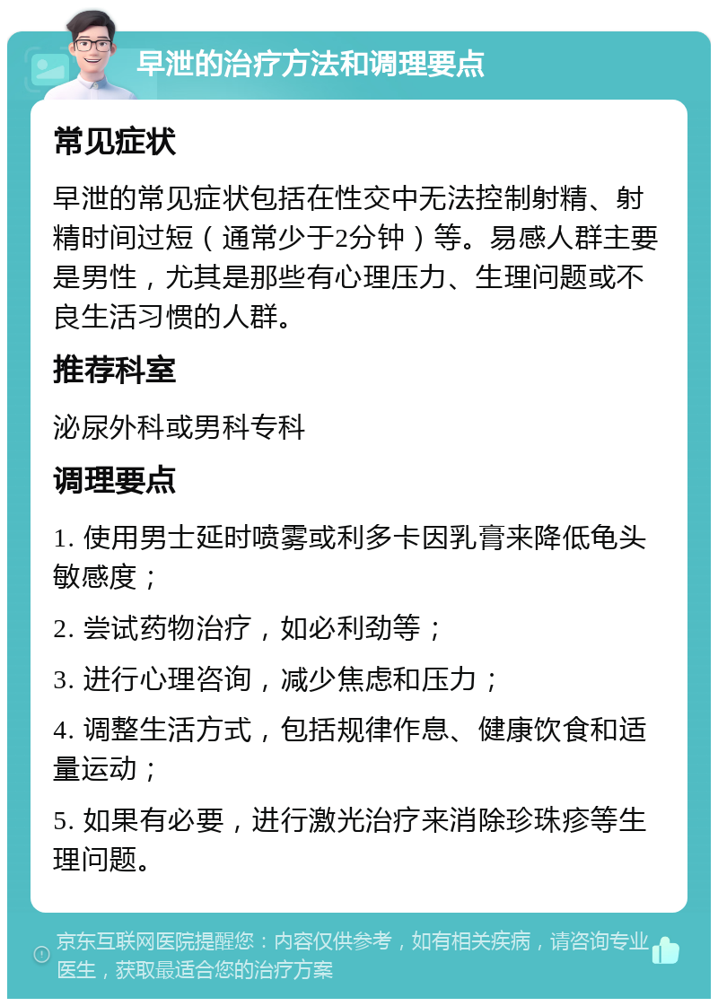 早泄的治疗方法和调理要点 常见症状 早泄的常见症状包括在性交中无法控制射精、射精时间过短（通常少于2分钟）等。易感人群主要是男性，尤其是那些有心理压力、生理问题或不良生活习惯的人群。 推荐科室 泌尿外科或男科专科 调理要点 1. 使用男士延时喷雾或利多卡因乳膏来降低龟头敏感度； 2. 尝试药物治疗，如必利劲等； 3. 进行心理咨询，减少焦虑和压力； 4. 调整生活方式，包括规律作息、健康饮食和适量运动； 5. 如果有必要，进行激光治疗来消除珍珠疹等生理问题。