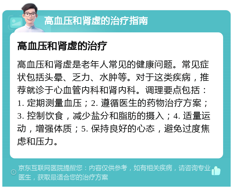 高血压和肾虚的治疗指南 高血压和肾虚的治疗 高血压和肾虚是老年人常见的健康问题。常见症状包括头晕、乏力、水肿等。对于这类疾病，推荐就诊于心血管内科和肾内科。调理要点包括：1. 定期测量血压；2. 遵循医生的药物治疗方案；3. 控制饮食，减少盐分和脂肪的摄入；4. 适量运动，增强体质；5. 保持良好的心态，避免过度焦虑和压力。