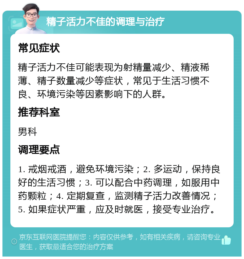 精子活力不佳的调理与治疗 常见症状 精子活力不佳可能表现为射精量减少、精液稀薄、精子数量减少等症状，常见于生活习惯不良、环境污染等因素影响下的人群。 推荐科室 男科 调理要点 1. 戒烟戒酒，避免环境污染；2. 多运动，保持良好的生活习惯；3. 可以配合中药调理，如服用中药颗粒；4. 定期复查，监测精子活力改善情况；5. 如果症状严重，应及时就医，接受专业治疗。