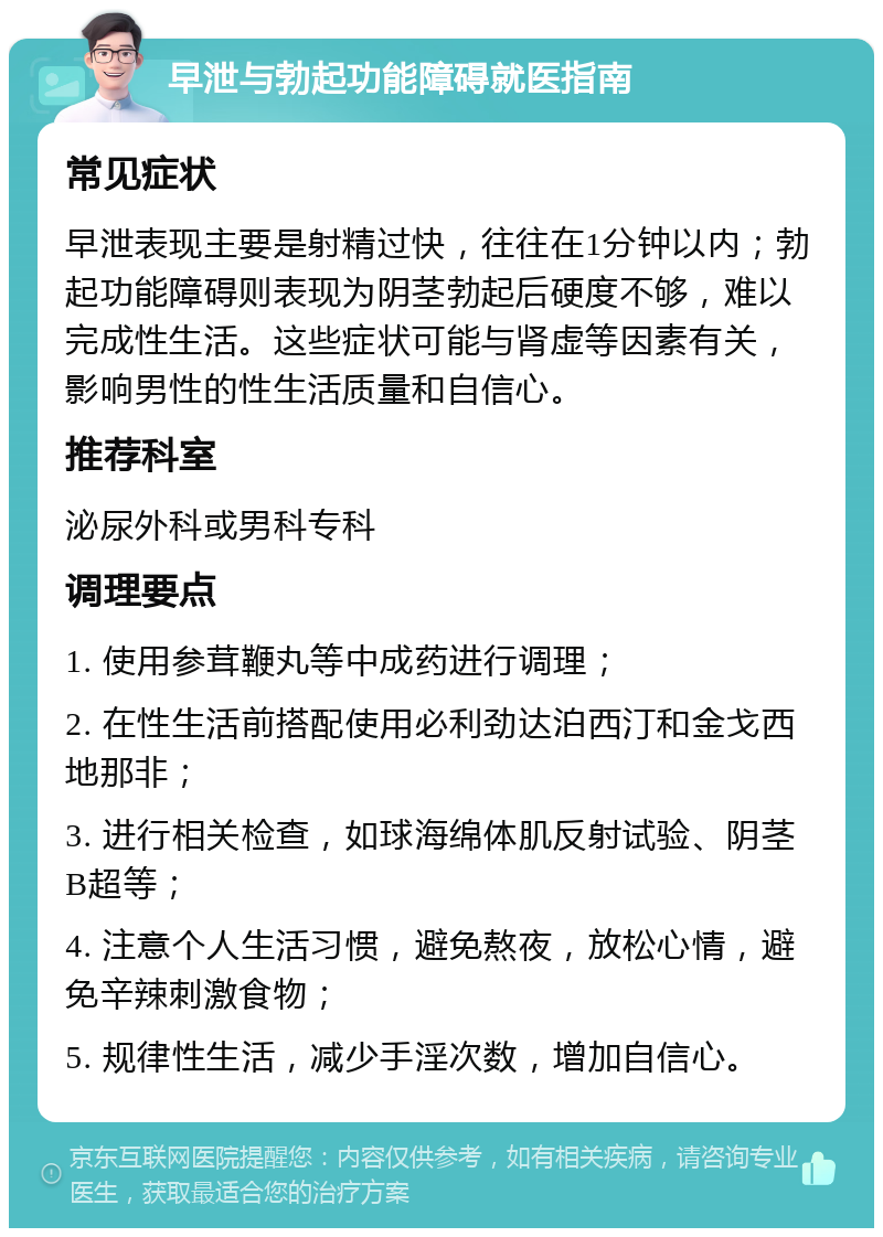 早泄与勃起功能障碍就医指南 常见症状 早泄表现主要是射精过快，往往在1分钟以内；勃起功能障碍则表现为阴茎勃起后硬度不够，难以完成性生活。这些症状可能与肾虚等因素有关，影响男性的性生活质量和自信心。 推荐科室 泌尿外科或男科专科 调理要点 1. 使用参茸鞭丸等中成药进行调理； 2. 在性生活前搭配使用必利劲达泊西汀和金戈西地那非； 3. 进行相关检查，如球海绵体肌反射试验、阴茎B超等； 4. 注意个人生活习惯，避免熬夜，放松心情，避免辛辣刺激食物； 5. 规律性生活，减少手淫次数，增加自信心。