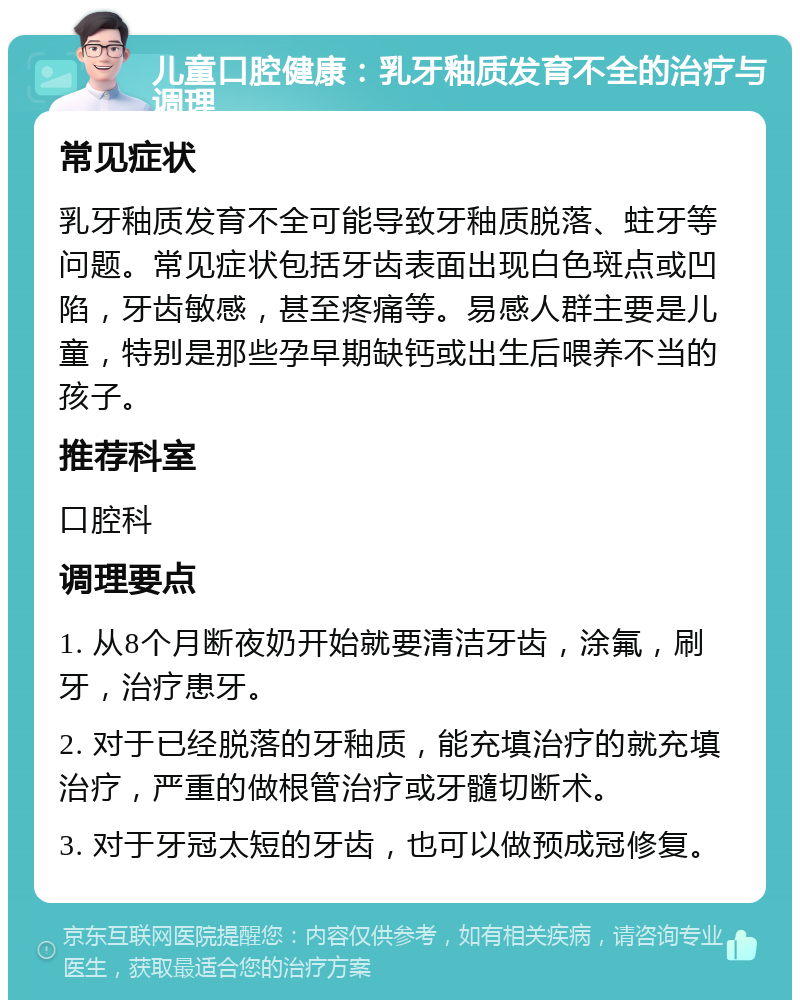 儿童口腔健康：乳牙釉质发育不全的治疗与调理 常见症状 乳牙釉质发育不全可能导致牙釉质脱落、蛀牙等问题。常见症状包括牙齿表面出现白色斑点或凹陷，牙齿敏感，甚至疼痛等。易感人群主要是儿童，特别是那些孕早期缺钙或出生后喂养不当的孩子。 推荐科室 口腔科 调理要点 1. 从8个月断夜奶开始就要清洁牙齿，涂氟，刷牙，治疗患牙。 2. 对于已经脱落的牙釉质，能充填治疗的就充填治疗，严重的做根管治疗或牙髓切断术。 3. 对于牙冠太短的牙齿，也可以做预成冠修复。