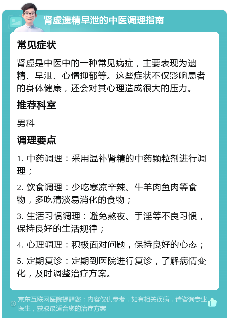 肾虚遗精早泄的中医调理指南 常见症状 肾虚是中医中的一种常见病症，主要表现为遗精、早泄、心情抑郁等。这些症状不仅影响患者的身体健康，还会对其心理造成很大的压力。 推荐科室 男科 调理要点 1. 中药调理：采用温补肾精的中药颗粒剂进行调理； 2. 饮食调理：少吃寒凉辛辣、牛羊肉鱼肉等食物，多吃清淡易消化的食物； 3. 生活习惯调理：避免熬夜、手淫等不良习惯，保持良好的生活规律； 4. 心理调理：积极面对问题，保持良好的心态； 5. 定期复诊：定期到医院进行复诊，了解病情变化，及时调整治疗方案。