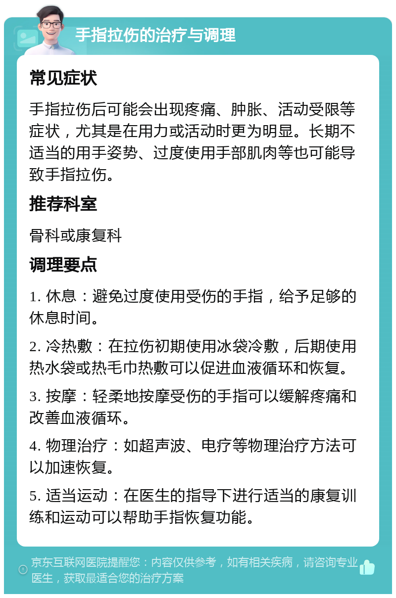 手指拉伤的治疗与调理 常见症状 手指拉伤后可能会出现疼痛、肿胀、活动受限等症状，尤其是在用力或活动时更为明显。长期不适当的用手姿势、过度使用手部肌肉等也可能导致手指拉伤。 推荐科室 骨科或康复科 调理要点 1. 休息：避免过度使用受伤的手指，给予足够的休息时间。 2. 冷热敷：在拉伤初期使用冰袋冷敷，后期使用热水袋或热毛巾热敷可以促进血液循环和恢复。 3. 按摩：轻柔地按摩受伤的手指可以缓解疼痛和改善血液循环。 4. 物理治疗：如超声波、电疗等物理治疗方法可以加速恢复。 5. 适当运动：在医生的指导下进行适当的康复训练和运动可以帮助手指恢复功能。