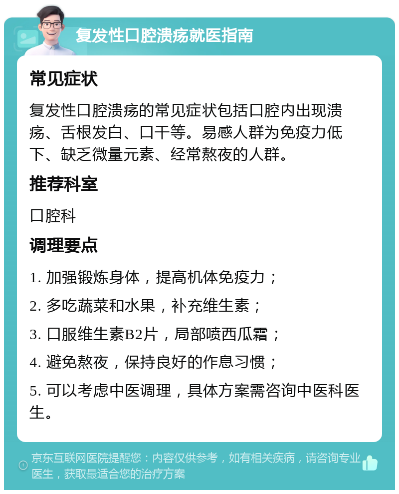 复发性口腔溃疡就医指南 常见症状 复发性口腔溃疡的常见症状包括口腔内出现溃疡、舌根发白、口干等。易感人群为免疫力低下、缺乏微量元素、经常熬夜的人群。 推荐科室 口腔科 调理要点 1. 加强锻炼身体，提高机体免疫力； 2. 多吃蔬菜和水果，补充维生素； 3. 口服维生素B2片，局部喷西瓜霜； 4. 避免熬夜，保持良好的作息习惯； 5. 可以考虑中医调理，具体方案需咨询中医科医生。