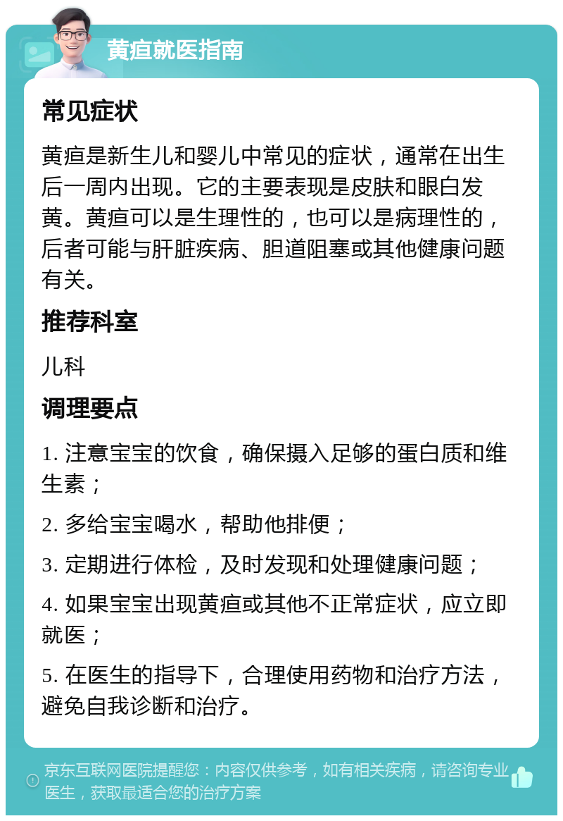 黄疸就医指南 常见症状 黄疸是新生儿和婴儿中常见的症状，通常在出生后一周内出现。它的主要表现是皮肤和眼白发黄。黄疸可以是生理性的，也可以是病理性的，后者可能与肝脏疾病、胆道阻塞或其他健康问题有关。 推荐科室 儿科 调理要点 1. 注意宝宝的饮食，确保摄入足够的蛋白质和维生素； 2. 多给宝宝喝水，帮助他排便； 3. 定期进行体检，及时发现和处理健康问题； 4. 如果宝宝出现黄疸或其他不正常症状，应立即就医； 5. 在医生的指导下，合理使用药物和治疗方法，避免自我诊断和治疗。