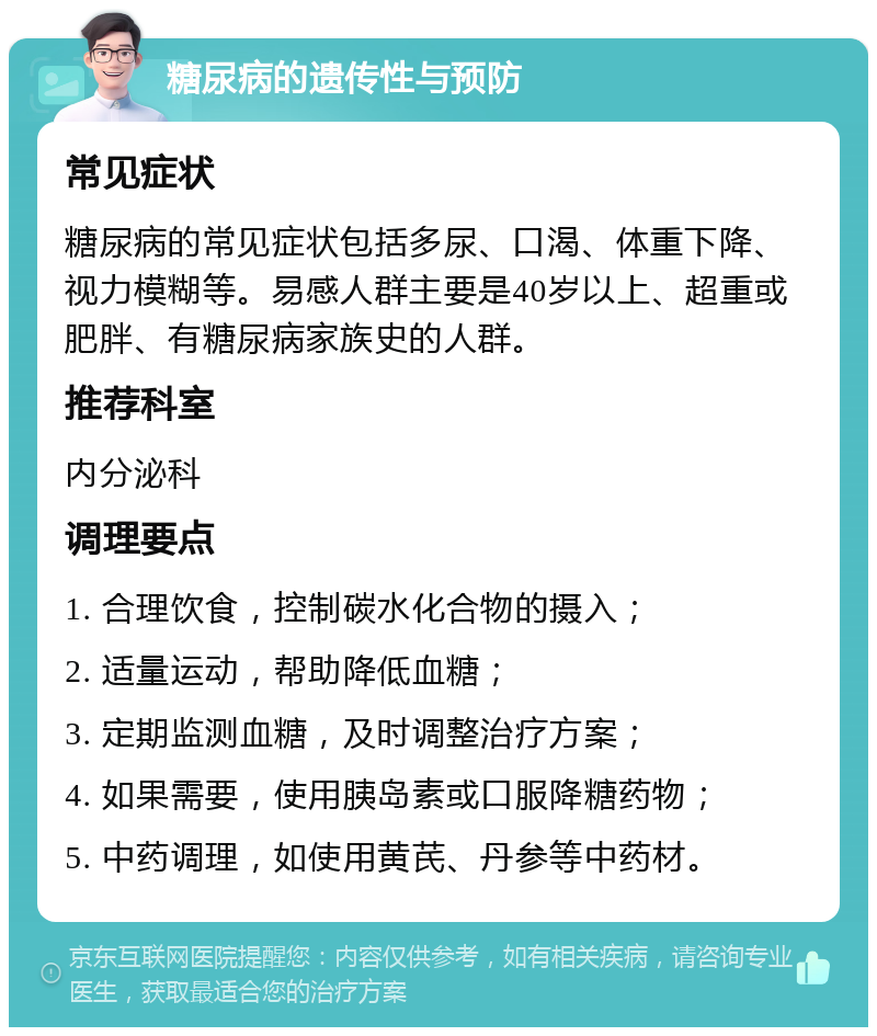 糖尿病的遗传性与预防 常见症状 糖尿病的常见症状包括多尿、口渴、体重下降、视力模糊等。易感人群主要是40岁以上、超重或肥胖、有糖尿病家族史的人群。 推荐科室 内分泌科 调理要点 1. 合理饮食，控制碳水化合物的摄入； 2. 适量运动，帮助降低血糖； 3. 定期监测血糖，及时调整治疗方案； 4. 如果需要，使用胰岛素或口服降糖药物； 5. 中药调理，如使用黄芪、丹参等中药材。