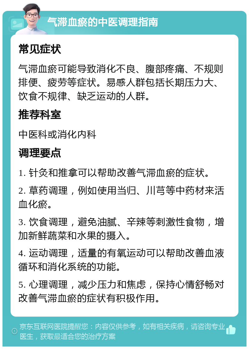 气滞血瘀的中医调理指南 常见症状 气滞血瘀可能导致消化不良、腹部疼痛、不规则排便、疲劳等症状。易感人群包括长期压力大、饮食不规律、缺乏运动的人群。 推荐科室 中医科或消化内科 调理要点 1. 针灸和推拿可以帮助改善气滞血瘀的症状。 2. 草药调理，例如使用当归、川芎等中药材来活血化瘀。 3. 饮食调理，避免油腻、辛辣等刺激性食物，增加新鲜蔬菜和水果的摄入。 4. 运动调理，适量的有氧运动可以帮助改善血液循环和消化系统的功能。 5. 心理调理，减少压力和焦虑，保持心情舒畅对改善气滞血瘀的症状有积极作用。