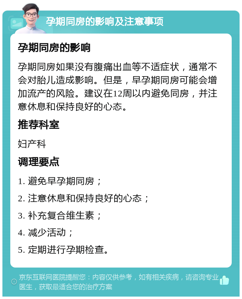 孕期同房的影响及注意事项 孕期同房的影响 孕期同房如果没有腹痛出血等不适症状，通常不会对胎儿造成影响。但是，早孕期同房可能会增加流产的风险。建议在12周以内避免同房，并注意休息和保持良好的心态。 推荐科室 妇产科 调理要点 1. 避免早孕期同房； 2. 注意休息和保持良好的心态； 3. 补充复合维生素； 4. 减少活动； 5. 定期进行孕期检查。