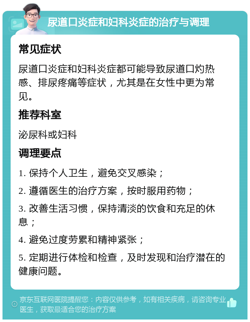 尿道口炎症和妇科炎症的治疗与调理 常见症状 尿道口炎症和妇科炎症都可能导致尿道口灼热感、排尿疼痛等症状，尤其是在女性中更为常见。 推荐科室 泌尿科或妇科 调理要点 1. 保持个人卫生，避免交叉感染； 2. 遵循医生的治疗方案，按时服用药物； 3. 改善生活习惯，保持清淡的饮食和充足的休息； 4. 避免过度劳累和精神紧张； 5. 定期进行体检和检查，及时发现和治疗潜在的健康问题。