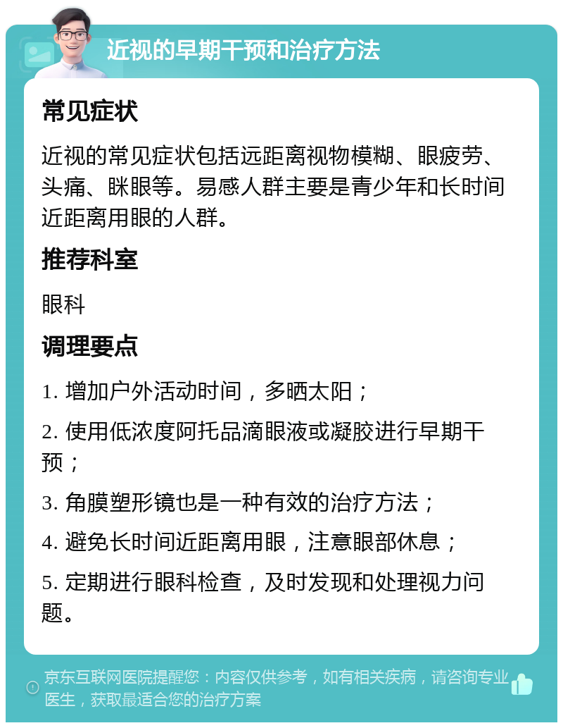 近视的早期干预和治疗方法 常见症状 近视的常见症状包括远距离视物模糊、眼疲劳、头痛、眯眼等。易感人群主要是青少年和长时间近距离用眼的人群。 推荐科室 眼科 调理要点 1. 增加户外活动时间，多晒太阳； 2. 使用低浓度阿托品滴眼液或凝胶进行早期干预； 3. 角膜塑形镜也是一种有效的治疗方法； 4. 避免长时间近距离用眼，注意眼部休息； 5. 定期进行眼科检查，及时发现和处理视力问题。