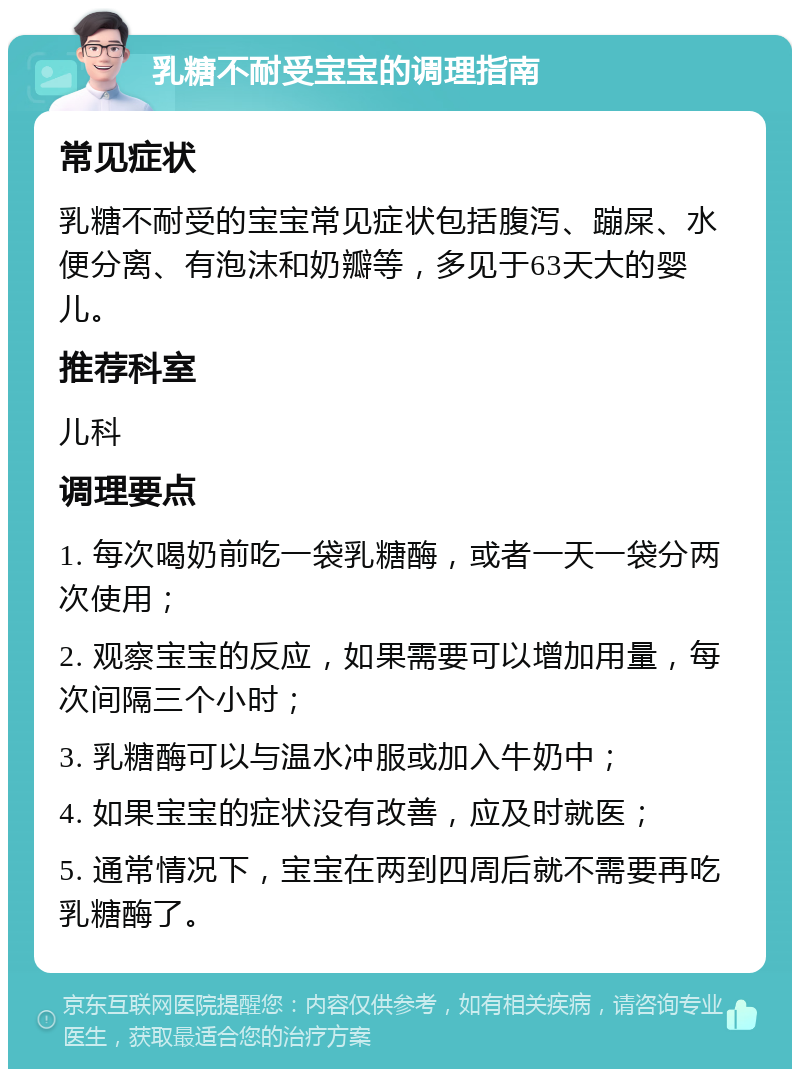 乳糖不耐受宝宝的调理指南 常见症状 乳糖不耐受的宝宝常见症状包括腹泻、蹦屎、水便分离、有泡沫和奶瓣等，多见于63天大的婴儿。 推荐科室 儿科 调理要点 1. 每次喝奶前吃一袋乳糖酶，或者一天一袋分两次使用； 2. 观察宝宝的反应，如果需要可以增加用量，每次间隔三个小时； 3. 乳糖酶可以与温水冲服或加入牛奶中； 4. 如果宝宝的症状没有改善，应及时就医； 5. 通常情况下，宝宝在两到四周后就不需要再吃乳糖酶了。